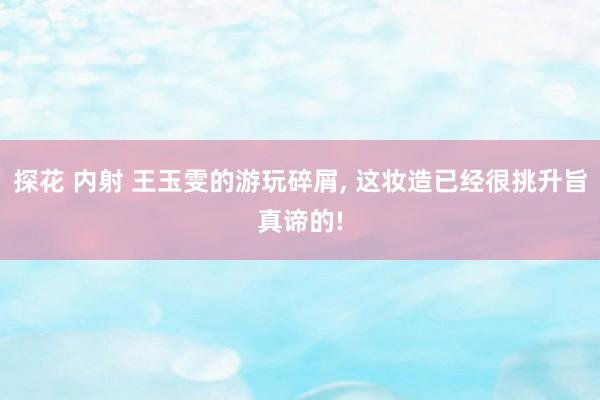 探花 内射 王玉雯的游玩碎屑， 这妆造已经很挑升旨真谛的!