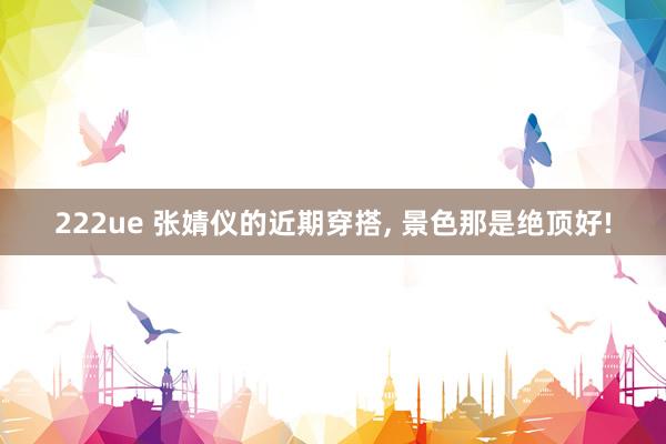 222ue 张婧仪的近期穿搭， 景色那是绝顶好!