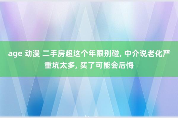 age 动漫 二手房超这个年限别碰， 中介说老化严重坑太多， 买了可能会后悔