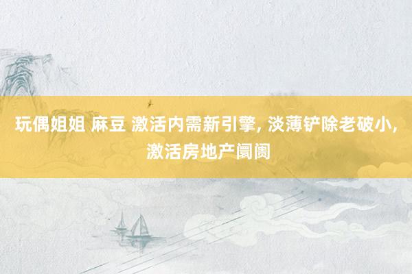 玩偶姐姐 麻豆 激活内需新引擎， 淡薄铲除老破小， 激活房地产阛阓
