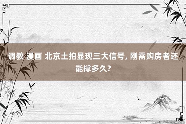调教 漫画 北京土拍显现三大信号， 刚需购房者还能撑多久?