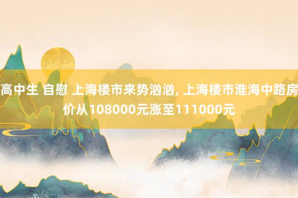 高中生 自慰 上海楼市来势汹汹， 上海楼市淮海中路房价从108000元涨至111000元