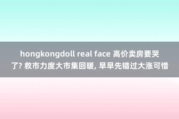 hongkongdoll real face 高价卖房要哭了? 救市力度大市集回暖， 早早先错过大涨可惜