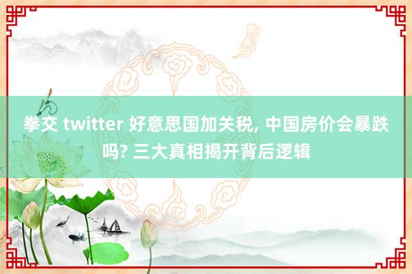 拳交 twitter 好意思国加关税， 中国房价会暴跌吗? 三大真相揭开背后逻辑
