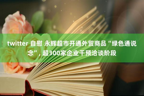 twitter 自慰 永辉超市开通外贸商品“绿色通说念”， 超300家企业干预洽谈阶段