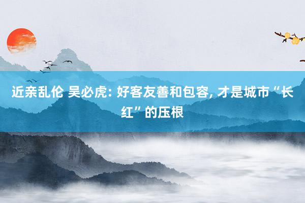近亲乱伦 吴必虎: 好客友善和包容， 才是城市“长红”的压根