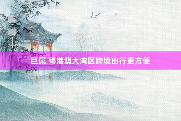 巨屌 粤港澳大湾区跨境出行更方便