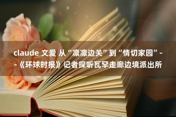claude 文爱 从“凛凛边关”到“情切家园”--《环球时报》记者探听瓦罕走廊边境派出所