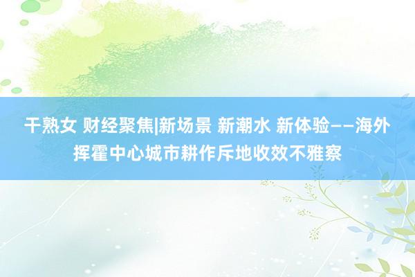 干熟女 财经聚焦|新场景 新潮水 新体验——海外挥霍中心城市耕作斥地收效不雅察