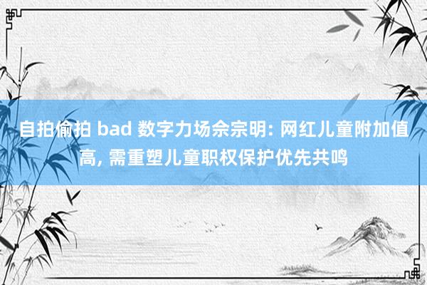 自拍偷拍 bad 数字力场佘宗明: 网红儿童附加值高， 需重塑儿童职权保护优先共鸣