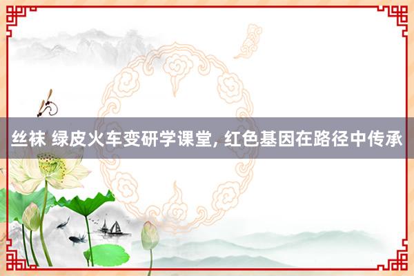 丝袜 绿皮火车变研学课堂， 红色基因在路径中传承