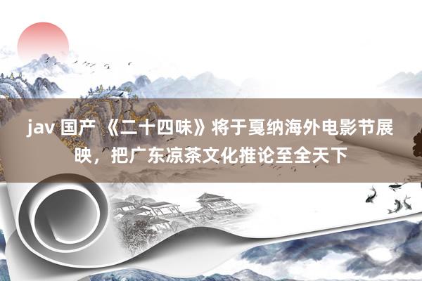 jav 国产 《二十四味》将于戛纳海外电影节展映，把广东凉茶文化推论至全天下