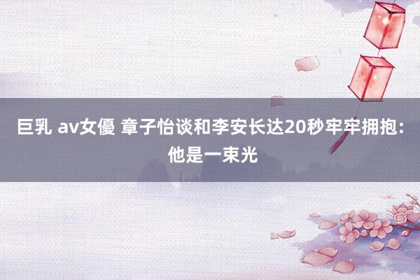 巨乳 av女優 章子怡谈和李安长达20秒牢牢拥抱: 他是一束光