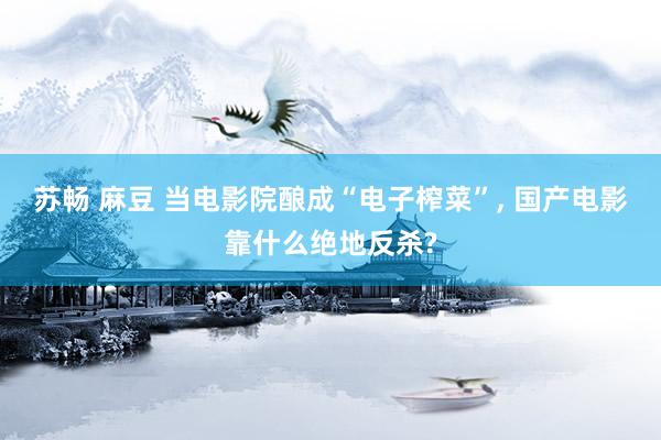 苏畅 麻豆 当电影院酿成“电子榨菜”， 国产电影靠什么绝地反杀?