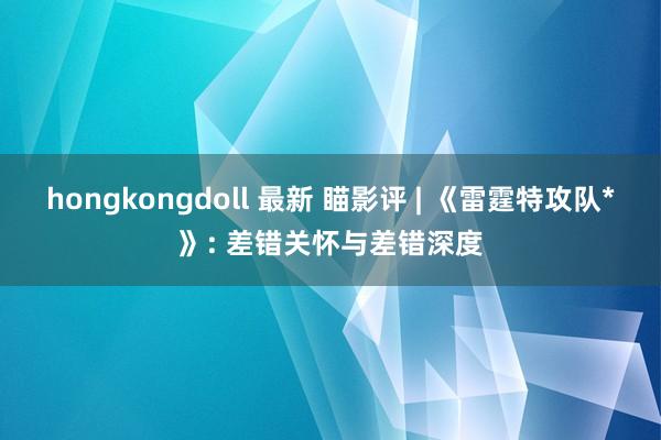 hongkongdoll 最新 瞄影评 | 《雷霆特攻队*》: 差错关怀与差错深度