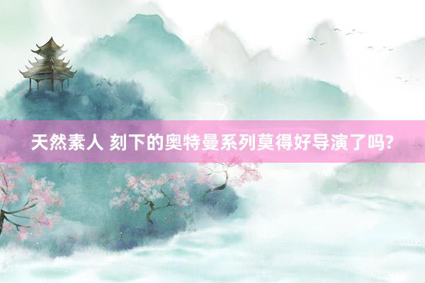 天然素人 刻下的奥特曼系列莫得好导演了吗?