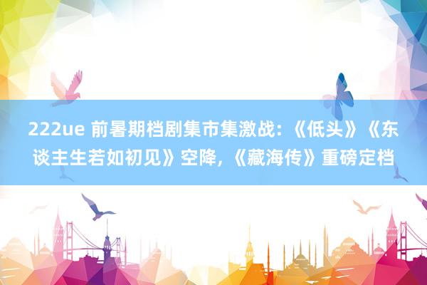 222ue 前暑期档剧集市集激战: 《低头》《东谈主生若如初见》空降， 《藏海传》重磅定档