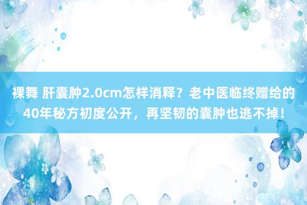 裸舞 肝囊肿2.0cm怎样消释？老中医临终赠给的40年秘方初度公开，再坚韧的囊肿也逃不掉！