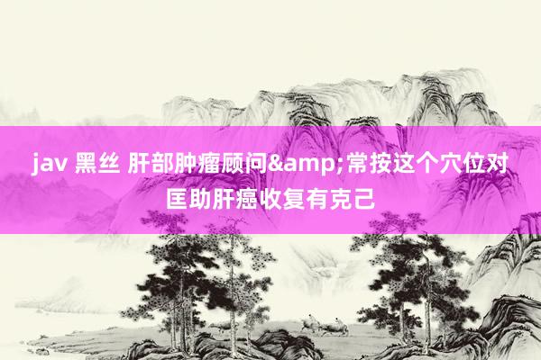 jav 黑丝 肝部肿瘤顾问&常按这个穴位对匡助肝癌收复有克己
